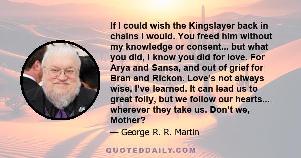 If I could wish the Kingslayer back in chains I would. You freed him without my knowledge or consent... but what you did, I know you did for love. For Arya and Sansa, and out of grief for Bran and Rickon. Love’s not