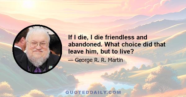 If I die, I die friendless and abandoned. What choice did that leave him, but to live?