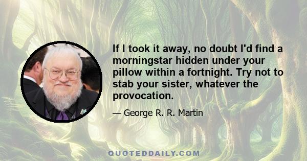 If I took it away, no doubt I'd find a morningstar hidden under your pillow within a fortnight. Try not to stab your sister, whatever the provocation.