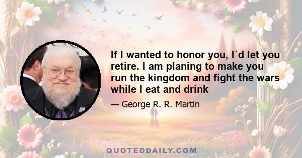 If I wanted to honor you, I´d let you retire. I am planing to make you run the kingdom and fight the wars while I eat and drink