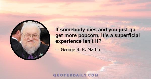 If somebody dies and you just go get more popcorn, it’s a superficial experience isn’t it?