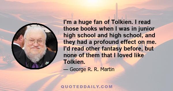 I'm a huge fan of Tolkien. I read those books when I was in junior high school and high school, and they had a profound effect on me. I'd read other fantasy before, but none of them that I loved like Tolkien.