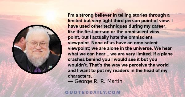 I'm a strong believer in telling stories through a limited but very tight third person point of view. I have used other techniques during my career, like the first person or the omniscient view point, but I actually