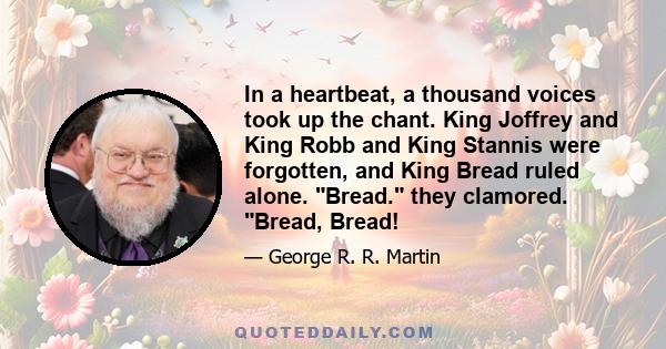 In a heartbeat, a thousand voices took up the chant. King Joffrey and King Robb and King Stannis were forgotten, and King Bread ruled alone. Bread. they clamored. Bread, Bread!