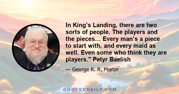 In King’s Landing, there are two sorts of people. The players and the pieces… Every man’s a piece to start with, and every maid as well. Even some who think they are players. Petyr Baelish