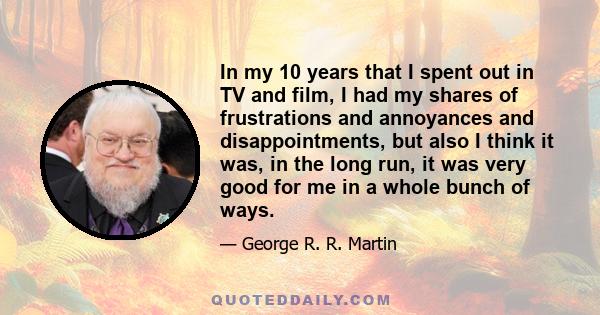 In my 10 years that I spent out in TV and film, I had my shares of frustrations and annoyances and disappointments, but also I think it was, in the long run, it was very good for me in a whole bunch of ways.