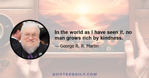 In the world as I have seen it, no man grows rich by kindness.