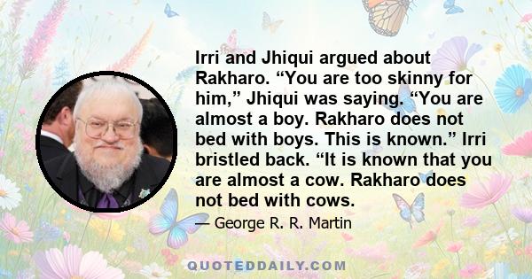 Irri and Jhiqui argued about Rakharo. “You are too skinny for him,” Jhiqui was saying. “You are almost a boy. Rakharo does not bed with boys. This is known.” Irri bristled back. “It is known that you are almost a cow.