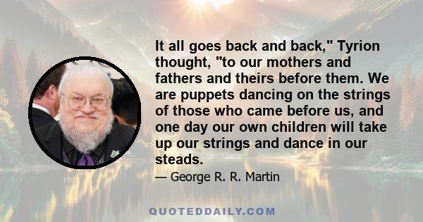 It all goes back and back, Tyrion thought, to our mothers and fathers and theirs before them. We are puppets dancing on the strings of those who came before us, and one day our own children will take up our strings and