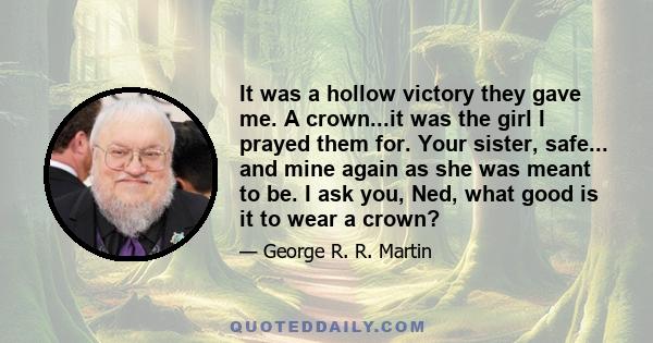 It was a hollow victory they gave me. A crown...it was the girl I prayed them for. Your sister, safe... and mine again as she was meant to be. I ask you, Ned, what good is it to wear a crown?