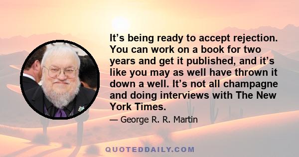 It’s being ready to accept rejection. You can work on a book for two years and get it published, and it’s like you may as well have thrown it down a well. It’s not all champagne and doing interviews with The New York