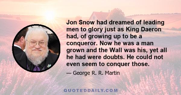 Jon Snow had dreamed of leading men to glory just as King Daeron had, of growing up to be a conqueror. Now he was a man grown and the Wall was his, yet all he had were doubts. He could not even seem to conquer those.