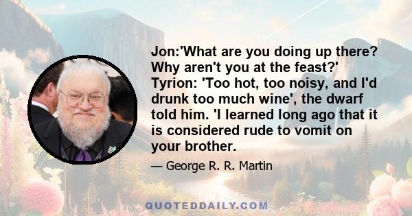 Jon:'What are you doing up there? Why aren't you at the feast?' Tyrion: 'Too hot, too noisy, and I'd drunk too much wine', the dwarf told him. 'I learned long ago that it is considered rude to vomit on your brother.