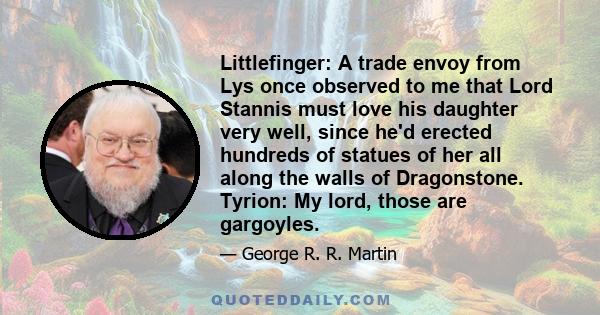 Littlefinger: A trade envoy from Lys once observed to me that Lord Stannis must love his daughter very well, since he'd erected hundreds of statues of her all along the walls of Dragonstone. Tyrion: My lord, those are