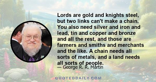 Lords are gold and knights steel, but two links can't make a chain. You also need silver and iron and lead, tin and copper and bronze and all the rest, and those are farmers and smiths and merchants and the like. A