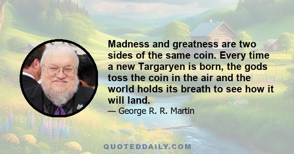 Madness and greatness are two sides of the same coin. Every time a new Targaryen is born, the gods toss the coin in the air and the world holds its breath to see how it will land.