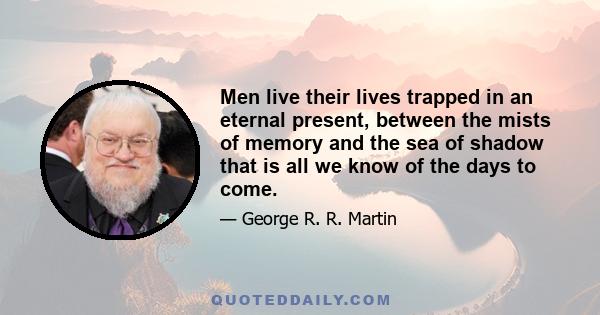 Men live their lives trapped in an eternal present, between the mists of memory and the sea of shadow that is all we know of the days to come.