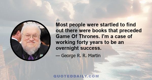 Most people were startled to find out there were books that preceded Game Of Thrones. I'm a case of working forty years to be an overnight success.