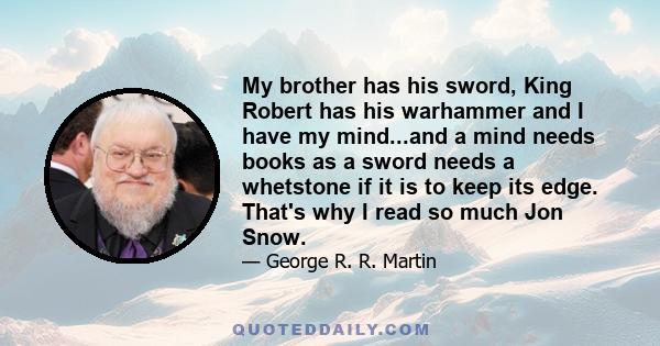 My brother has his sword, King Robert has his warhammer and I have my mind...and a mind needs books as a sword needs a whetstone if it is to keep its edge. That's why I read so much Jon Snow.