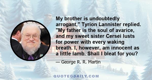 My brother is undoubtedly arrogant, Tyrion Lannister replied. My father is the soul of avarice, and my sweet sister Cersei lusts for power with every waking breath. I, however, am innocent as a little lamb. Shall I