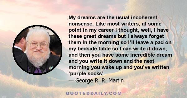 My dreams are the usual incoherent nonsense. Like most writers, at some point in my career I thought, well, I have these great dreams but I always forget them in the morning so I’ll leave a pad on my bedside table so I