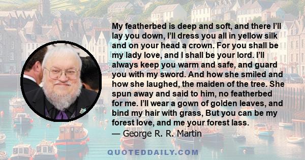 My featherbed is deep and soft, and there I’ll lay you down, I’ll dress you all in yellow silk and on your head a crown. For you shall be my lady love, and I shall be your lord. I’ll always keep you warm and safe, and