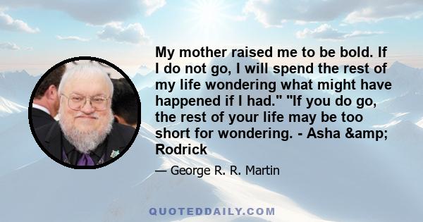 My mother raised me to be bold. If I do not go, I will spend the rest of my life wondering what might have happened if I had. If you do go, the rest of your life may be too short for wondering. - Asha & Rodrick