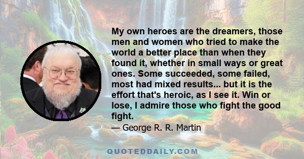 My own heroes are the dreamers, those men and women who tried to make the world a better place than when they found it, whether in small ways or great ones. Some succeeded, some failed, most had mixed results... but it