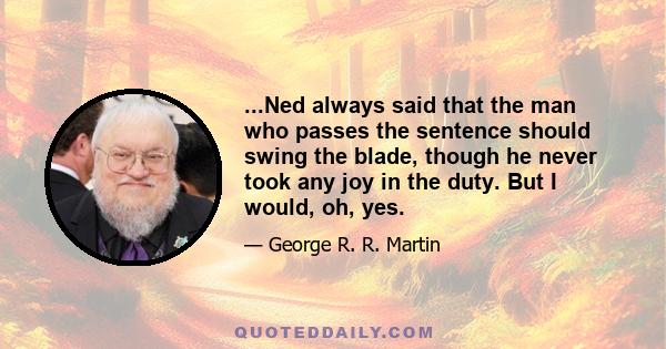 ...Ned always said that the man who passes the sentence should swing the blade, though he never took any joy in the duty. But I would, oh, yes.