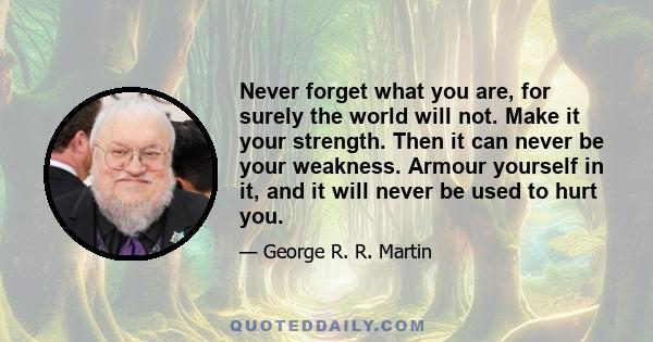 Never forget what you are, for surely the world will not. Make it your strength. Then it can never be your weakness. Armour yourself in it, and it will never be used to hurt you.