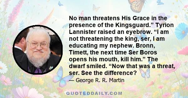 No man threatens His Grace in the presence of the Kingsguard.” Tyrion Lannister raised an eyebrow. “I am not threatening the king, ser, I am educating my nephew. Bronn, Timett, the next time Ser Boros opens his mouth,