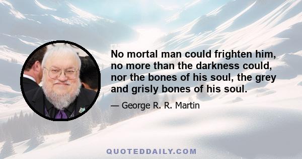 No mortal man could frighten him, no more than the darkness could, nor the bones of his soul, the grey and grisly bones of his soul.