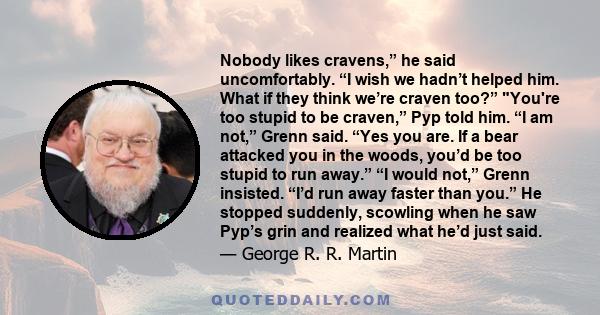 Nobody likes cravens,” he said uncomfortably. “I wish we hadn’t helped him. What if they think we’re craven too?” You're too stupid to be craven,” Pyp told him. “I am not,” Grenn said. “Yes you are. If a bear attacked