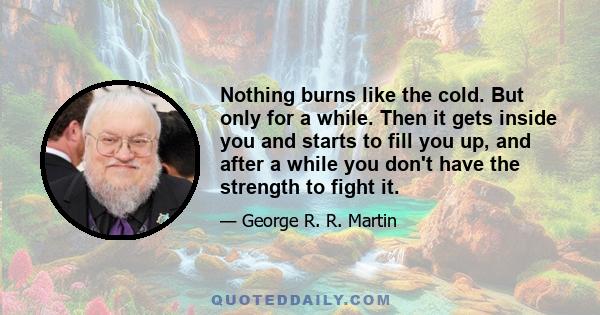 Nothing burns like the cold. But only for a while. Then it gets inside you and starts to fill you up, and after a while you don't have the strength to fight it.