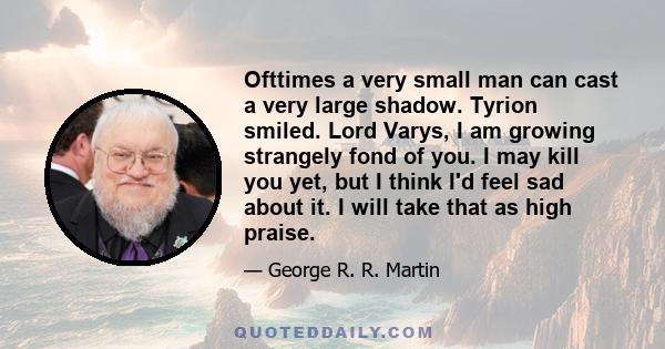 Ofttimes a very small man can cast a very large shadow. Tyrion smiled. Lord Varys, I am growing strangely fond of you. I may kill you yet, but I think I'd feel sad about it. I will take that as high praise.