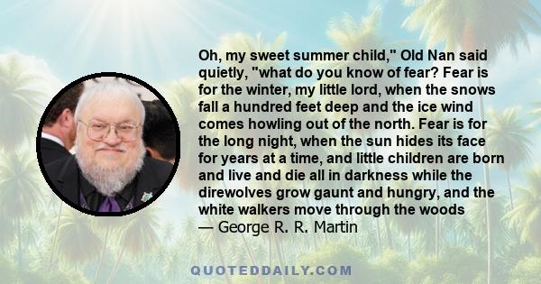 Oh, my sweet summer child, Old Nan said quietly, what do you know of fear? Fear is for the winter, my little lord, when the snows fall a hundred feet deep and the ice wind comes howling out of the north. Fear is for the 