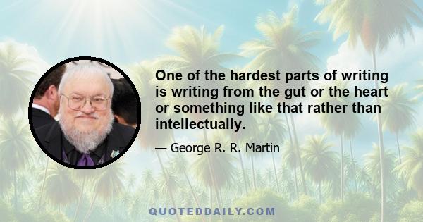 One of the hardest parts of writing is writing from the gut or the heart or something like that rather than intellectually.