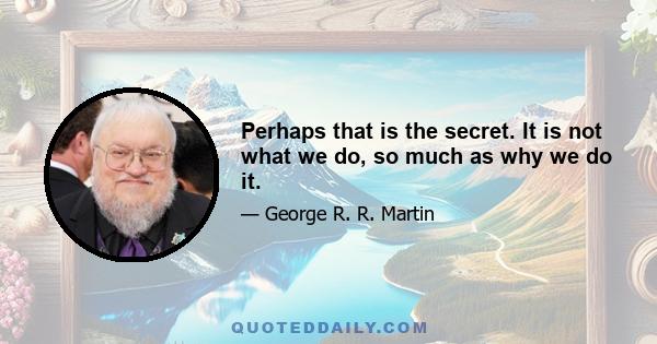 Perhaps that is the secret. It is not what we do, so much as why we do it.