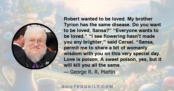 Robert wanted to be loved. My brother Tyrion has the same disease. Do you want to be loved, Sansa?” “Everyone wants to be loved.” “I see flowering hasn’t made you any brighter,” said Cersei. “Sansa, permit me to share a 