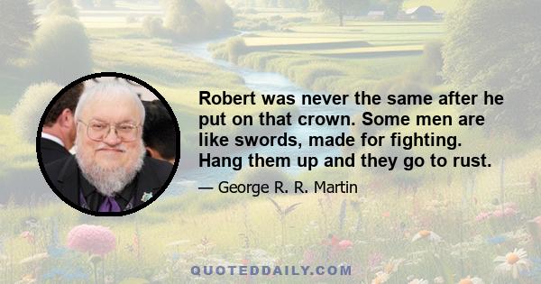 Robert was never the same after he put on that crown. Some men are like swords, made for fighting. Hang them up and they go to rust.