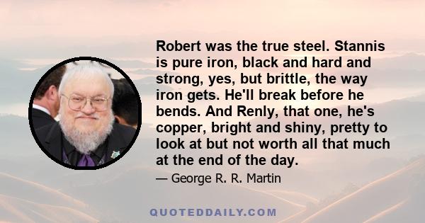 Robert was the true steel. Stannis is pure iron, black and hard and strong, yes, but brittle, the way iron gets. He'll break before he bends. And Renly, that one, he's copper, bright and shiny, pretty to look at but not 