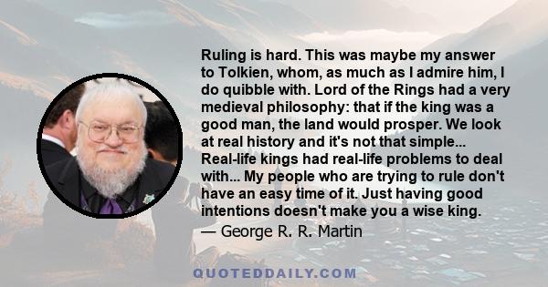 Ruling is hard. This was maybe my answer to Tolkien, whom, as much as I admire him, I do quibble with. Lord of the Rings had a very medieval philosophy: that if the king was a good man, the land would prosper. We look