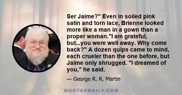 Ser Jaime? Even in soiled pink satin and torn lace, Brienne looked more like a man in a gown than a proper woman.I am grateful, but...you were well away. Why come back? A dozen quips came to mind, each crueler than the