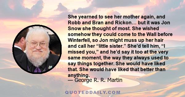 She yearned to see her mother again, and Robb and Bran and Rickon… but it was Jon Snow she thought of most. She wished somehow they could come to the Wall before Winterfell, so Jon might muss up her hair and call her