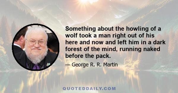 Something about the howling of a wolf took a man right out of his here and now and left him in a dark forest of the mind, running naked before the pack.