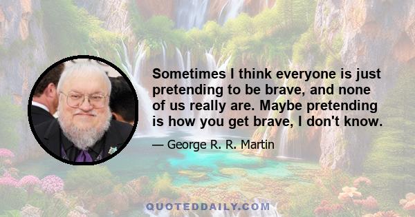 Sometimes I think everyone is just pretending to be brave, and none of us really are. Maybe pretending is how you get brave, I don't know.