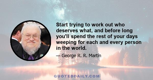 Start trying to work out who deserves what, and before long you'll spend the rest of your days weeping for each and every person in the world.