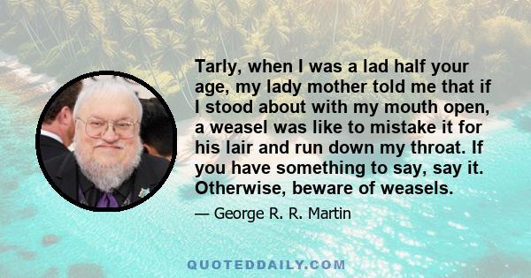 Tarly, when I was a lad half your age, my lady mother told me that if I stood about with my mouth open, a weasel was like to mistake it for his lair and run down my throat. If you have something to say, say it.