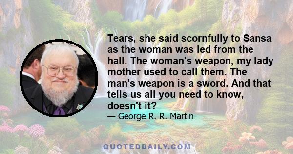 Tears, she said scornfully to Sansa as the woman was led from the hall. The woman's weapon, my lady mother used to call them. The man's weapon is a sword. And that tells us all you need to know, doesn't it?