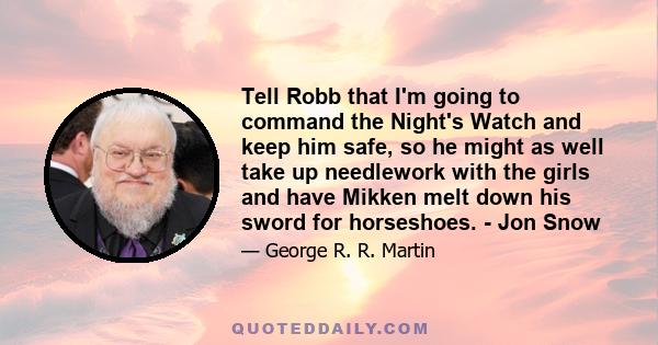 Tell Robb that I'm going to command the Night's Watch and keep him safe, so he might as well take up needlework with the girls and have Mikken melt down his sword for horseshoes. - Jon Snow